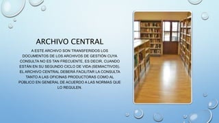 ARCHIVO CENTRAL
A ESTE ARCHIVO SON TRANSFERIDOS LOS
DOCUMENTOS DE LOS ARCHIVOS DE GESTIÓN CUYA
CONSULTA NO ES TAN FRECUENTE, ES DECIR, CUANDO
ESTÁN EN SU SEGUNDO CICLO DE VIDA (SEMIACTIVOS).
EL ARCHIVO CENTRAL DEBERÁ FACILITAR LA CONSULTA
TANTO A LAS OFICINAS PRODUCTORAS COMO AL
PÚBLICO EN GENERAL DE ACUERDO A LAS NORMAS QUE
LO REGULEN.
 