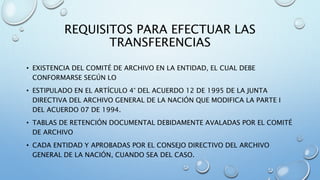 REQUISITOS PARA EFECTUAR LAS
TRANSFERENCIAS
• EXISTENCIA DEL COMITÉ DE ARCHIVO EN LA ENTIDAD, EL CUAL DEBE
CONFORMARSE SEGÚN LO
• ESTIPULADO EN EL ARTÍCULO 4° DEL ACUERDO 12 DE 1995 DE LA JUNTA
DIRECTIVA DEL ARCHIVO GENERAL DE LA NACIÓN QUE MODIFICA LA PARTE I
DEL ACUERDO 07 DE 1994.
• TABLAS DE RETENCIÓN DOCUMENTAL DEBIDAMENTE AVALADAS POR EL COMITÉ
DE ARCHIVO
• CADA ENTIDAD Y APROBADAS POR EL CONSEJO DIRECTIVO DEL ARCHIVO
GENERAL DE LA NACIÓN, CUANDO SEA DEL CASO.
 