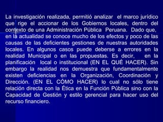 La investigación realizada, permitió analizar el marco jurídico
que rige el accionar de los Gobiernos locales, dentro del
contexto de una Administración Pública Peruana. Dado que,
en la actualidad se conoce mucho de los efectos y poco de las
causas de las deficientes gestiones de nuestras autoridades
locales. En algunos casos puede deberse a errores en la
realidad Municipal o en las propuestas. Es decir,         en la
planificación local o institucional (EN EL QUÉ HACER). Sin
embargo la realidad nos demuestra que fundamentalmente
existen deficiencias en la Organización, Coordinación y
Dirección. (EN EL CÓMO HACER) lo cual no sólo tiene
relación directa con la Ética en la Función Pública sino con la
Capacidad de Gestión y estilo gerencial para hacer uso del
recurso financiero.
 