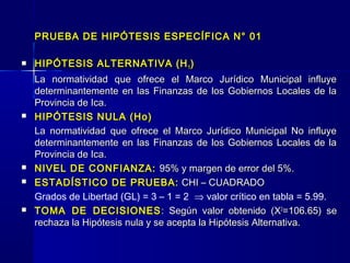 PRUEBA DE HIPÓTESIS ESPECÍFICA N° 01

   HIPÓTESIS ALTERNATIVA (H 1 )
    La normatividad que ofrece el Marco Jurídico Municipal influye
    determinantemente en las Finanzas de los Gobiernos Locales de la
    Provincia de Ica.
   HIPÓTESIS NULA (Ho)
    La normatividad que ofrece el Marco Jurídico Municipal No influye
    determinantemente en las Finanzas de los Gobiernos Locales de la
    Provincia de Ica.
   NIVEL DE CONFIANZA: 95% y margen de error del 5%.
   ESTADÍSTICO DE PRUEBA: CHI – CUADRADO
    Grados de Libertad (GL) = 3 – 1 = 2 ⇒ valor crítico en tabla = 5.99.
   TOMA DE DECISIONES : Según valor obtenido (X2=106.65) se
    rechaza la Hipótesis nula y se acepta la Hipótesis Alternativa.
 