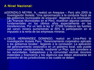 A Nivel Nacional:

a)GONZALO NEYRA, A.; realizó en Arequipa – Perú año 2005 la
  Investigación titulada: “Una aproximación a la conducta fiscal de
  los gobiernos municipales de arequipa”, llegando a la conclusión:
  Las finanzas Municipales en el Perú, muestran algunos cambios
  fundamentales en los últimos años especialmente en las
  transferencias. Por un lado la ley N° 27506 fortaleció las fuentes
  del canon minero aumentando al 50% la participación en el
  impuesto a la renta de las empresas mineras.

b)   CELlS HERNÁNDEZ DOMINGO, realizó en Lima-Perú la
     Investigación titulada Perú: “Gerenciamiento corporativo aplicado
     a los gobiernos locales”, llegando a la conclusión: La aplicación
     del gerenciamiento corporativo en un gobierno local, solo puede
     concretarse ventajosamente, mediante un Plan, que considere a
     las autoridades, trabajadores y la comunidad vecinal; recursos
     materiales y financieros y los objetivos que deben alcanzarse en
     provecho de las jurisdicciones a las cuales se deben.
 