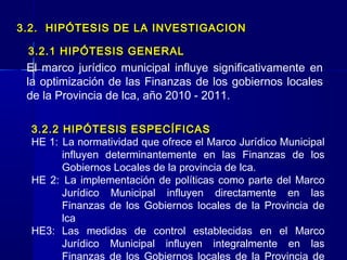 3.2. HIPÓTESIS DE LA INVESTIGACION

 3.2.1 HIPÓTESIS GENERAL
 El marco jurídico municipal influye significativamente en
 la optimización de las Finanzas de los gobiernos locales
 de la Provincia de lca, año 2010 - 2011.

  3.2.2 HIPÓTESIS ESPECÍFICAS
  HE 1: La normatividad que ofrece el Marco Jurídico Municipal
        influyen determinantemente en las Finanzas de los
        Gobiernos Locales de la provincia de lca.
  HE 2: La implementación de políticas como parte del Marco
        Jurídico Municipal influyen directamente en las
        Finanzas de los Gobiernos locales de la Provincia de
        lca
  HE3: Las medidas de control establecidas en el Marco
        Jurídico Municipal influyen integralmente en las
        Finanzas de los Gobiernos locales de la Provincia de
 
