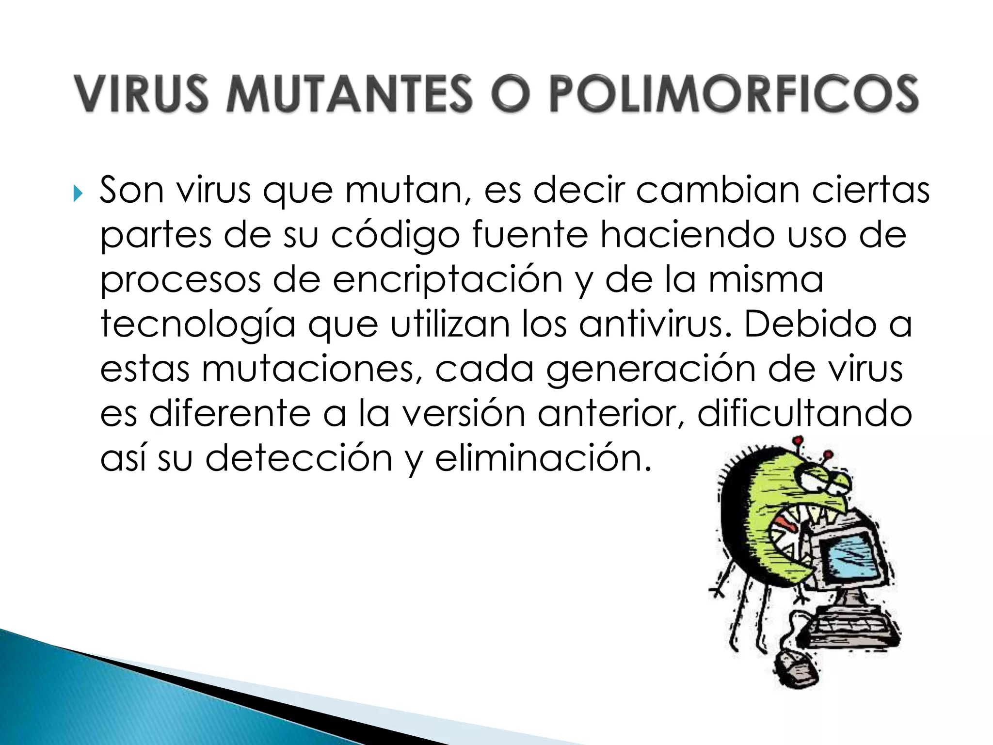  Son virus que mutan, es decir cambian ciertas
partes de su código fuente haciendo uso de
procesos de encriptación y de la misma
tecnología que utilizan los antivirus. Debido a
estas mutaciones, cada generación de virus
es diferente a la versión anterior, dificultando
así su detección y eliminación.
 