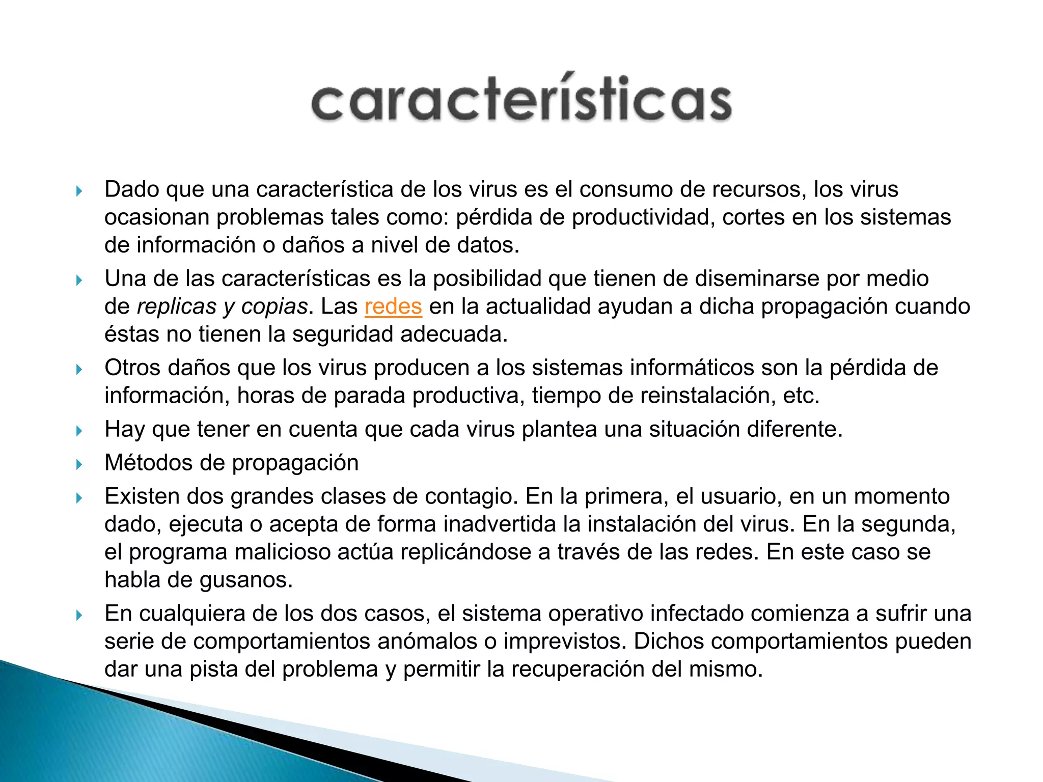 Dado que una característica de los virus es el consumo de recursos, los virus
ocasionan problemas tales como: pérdida de productividad, cortes en los sistemas
de información o daños a nivel de datos.
 Una de las características es la posibilidad que tienen de diseminarse por medio
de replicas y copias. Las redes en la actualidad ayudan a dicha propagación cuando
éstas no tienen la seguridad adecuada.
 Otros daños que los virus producen a los sistemas informáticos son la pérdida de
información, horas de parada productiva, tiempo de reinstalación, etc.
 Hay que tener en cuenta que cada virus plantea una situación diferente.
 Métodos de propagación
 Existen dos grandes clases de contagio. En la primera, el usuario, en un momento
dado, ejecuta o acepta de forma inadvertida la instalación del virus. En la segunda,
el programa malicioso actúa replicándose a través de las redes. En este caso se
habla de gusanos.
 En cualquiera de los dos casos, el sistema operativo infectado comienza a sufrir una
serie de comportamientos anómalos o imprevistos. Dichos comportamientos pueden
dar una pista del problema y permitir la recuperación del mismo.
 