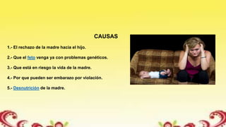 CAUSAS
1.- El rechazo de la madre hacia el hijo.
2.- Que el feto venga ya con problemas genéticos.
3.- Que está en riesgo la vida de la madre.
4.- Por que pueden ser embarazo por violación.
5.- Desnutrición de la madre.
 