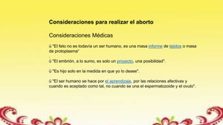 Consideraciones para realizar el aborto
Consideraciones Médicas
ü "El feto no es todavía un ser humano, es una masa informe de tejidos o masa
de protoplasma“
.
ü "El embrión, a lo sumo, es solo un proyecto, una posibilidad".
ü "Es hijo solo en la medida en que yo lo desee".
ü "El ser humano se hace por el aprendizaje, por las relaciones afectivas y
cuando es aceptado como tal, no cuando se una el espermatozoide y el ovulo".
 