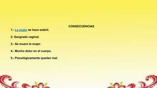CONSECUENCIAS
1.- La mujer se hace estéril.
2- Sangrado vaginal.
3.- Se muere la mujer.
4.- Mucho dolor en el cuerpo.
5.- Psicológicamente quedan mal.
 