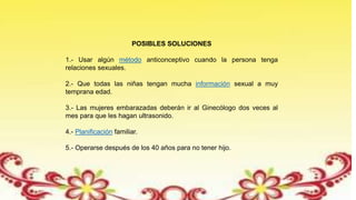 POSIBLES SOLUCIONES
1.- Usar algún método anticonceptivo cuando la persona tenga
relaciones sexuales.
2.- Que todas las niñas tengan mucha información sexual a muy
temprana edad.
3.- Las mujeres embarazadas deberán ir al Ginecólogo dos veces al
mes para que les hagan ultrasonido.
4.- Planificación familiar.
5.- Operarse después de los 40 años para no tener hijo.
 