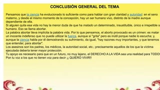 CONCLUSIÓN GENERAL DEL TEMA
Pensamos que la ciencia ha evolucionado lo suficiente como para hablar con gran claridad y autoridad: en el seno
materno, y desde el mismo momento de la concepción, hay un ser humano vivo, distinto de la madre aunque
dependiente de ella.
Si alguien quita esa vida no hay la menor duda de que ha matado un determinado, insustituible, único e irrepetible se
humano. Eso se llama abortar.
La palabra abortar lleva implícita la palabra vida. Por lo que pensamos, el aborto provocado es un crimen: es matar a
un inocente indefenso que no puede utilizar la fuerza, aunque sí "grita" pero es inútil porque nadie lo escucha; y,
aunque la ciencia habla por él demostrando su sufrimiento, da igual, "hay razones muy importantes, y que tenemos
que entender, para abortar".
Los asesinos son los padres, los médicos, la autoridad social, etc.; precisamente aquellos de los que la víctima
ejecutada debería tener mayor protección.
Tu apoyo es necesario para que en un futuro, no muy lejano, el DERECHO A LA VIDA sea una realidad para TODOS
Pon tu voz a los que no tienen voz para decir ¡¡ QUIERO VIVIR!!
 