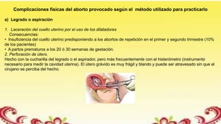 Complicaciones físicas del aborto provocado según el método utilizado para practicarlo
a) Legrado o aspiración
1. Laceración del cuello uterino por el uso de los dilatadores
Consecuencias:
• Insuficiencia del cuello uterino predisponiendo a los abortos de repetición en el primer y segundo trimestre (10%
de los pacientes)
• A partos prematuros a los 20 ó 30 semanas de gestación.
2. Perforación de útero.
Hecho con la cucharilla del legrado o el aspirador, pero más frecuentemente con el histerómetro (instrumento
necesario para medir la cavidad uterina). El útero grávido es muy frágil y blando y puede ser atravesado sin que el
cirujano se perciba del hecho.
 