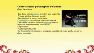 Consecuencias psicológicas del aborto
Para la madre:
·Baja de su estima personal al destruir a su propio hijo
·Frigidez (pérdida del deseo sexual)
·Aversión hacia el marido o el amante
·Culpabilidad o frustración de su instinto maternal
·Desórdenes nerviosas, insomnio, neurosis diversas
·Aparición de enfermedades psicopáticas
·Depresiones
·Puede llegar al suicidio
· La época de la menopausia es una época crucial para la mujer que ha sufrido un
aborto provocado.
 