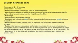 Solución hipertónica salina
(Embarazo de 12 a 20 semanas)
Complicaciones muy altas:
• Retención placentaria y hemorragia (un 50% necesitan legrado)
• Las mismas complicaciones posible de un legrado con el agravante de una posible perforación
uterina y de la formación de adherencias infección y endometritis.
• Hemorragia
• Coagulopatía y hemorragia abundante
• Intoxicación por retención de agua. Efectos secundarios de funcionamiento del corazón y muerte
consecutiva
• Peligro de introducirse la solución salina en el torrente circulatorio de la madre con efectos
mortales.
• Posible embarazo más avanzado del que la madre menciona y si no se hace un buen examen
previo podría abortar un niño de 2 Kilos ó 2 1/2 Kilos de peso. Este tipo de aborto perneta un peligro
de complicaciones diez veces más elevado que el legrado. La mortalidad es de un 4 a un 22 por mil.
• Las razones de un aborto llamado terapéutico, son una contraindicación para el aborto por
solución salina
 