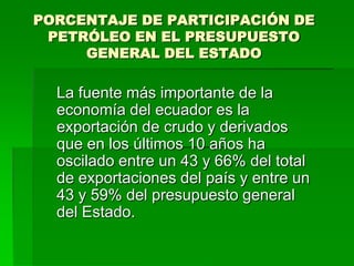 PORCENTAJE DE PARTICIPACIÓN DE
 PETRÓLEO EN EL PRESUPUESTO
     GENERAL DEL ESTADO

  La fuente más importante de la
  economía del ecuador es la
  exportación de crudo y derivados
  que en los últimos 10 años ha
  oscilado entre un 43 y 66% del total
  de exportaciones del país y entre un
  43 y 59% del presupuesto general
  del Estado.
 