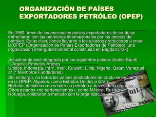 ORGANIZACIÓN DE PAÍSES
     EXPORTADORES PETRÓLEO (OPEP)

En 1960, trece de los principales países exportadores de crudo se
enfrentaron con las petroleras internacionales por los precios del
petróleo. Estas discusiones llevaron a los estados productores a crear
la OPEP (Organización de Países Exportadores de Petróleo), una
organización inter-gubernamental constituida en Bagdad (Irak).

Actualmente está integrada por los siguientes países: Arabia Saudí
*, Argelia, Emiratos Árabes
Unidos, Indonesia, Irán*, Irak*, Kuwait*, Libia, Nigeria, Qatar, Venezuel
a* (* Miembros Fundadores).
Sin embargo, no todos los países productores de crudo se encuentran
en la OPEP. Algunos, como Estados Unidos o Gran
Bretaña, decidieron no vender su petróleo a través de la organización.
Otros estados «no pertenecientes», como México, Rusia o
Noruega, colaboran a menudo con la organización.
 