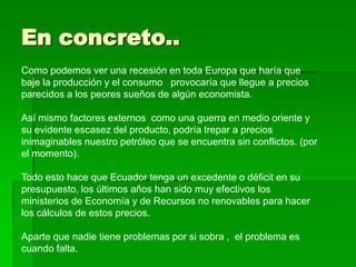 En concreto..
Como podemos ver una recesión en toda Europa que haría que
baje la producción y el consumo provocaría que llegue a precios
parecidos a los peores sueños de algún economista.

Así mismo factores externos como una guerra en medio oriente y
su evidente escasez del producto, podría trepar a precios
inimaginables nuestro petróleo que se encuentra sin conflictos. (por
el momento).

Todo esto hace que Ecuador tenga un excedente o déficit en su
presupuesto, los últimos años han sido muy efectivos los
ministerios de Economía y de Recursos no renovables para hacer
los cálculos de estos precios.

Aparte que nadie tiene problemas por si sobra , el problema es
cuando falta.
 