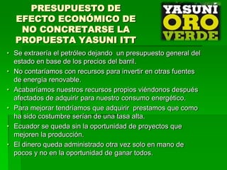 PRESUPUESTO DE
  EFECTO ECONÓMICO DE
   NO CONCRETARSE LA
  PROPUESTA YASUNI ITT
• Se extraería el petróleo dejando un presupuesto general del
  estado en base de los precios del barril.
• No contaríamos con recursos para invertir en otras fuentes
  de energía renovable.
• Acabaríamos nuestros recursos propios viéndonos después
  afectados de adquirir para nuestro consumo energético.
• Para mejorar tendríamos que adquirir prestamos que como
  ha sido costumbre serían de una tasa alta.
• Ecuador se queda sin la oportunidad de proyectos que
  mejoren la producción.
• El dinero queda administrado otra vez solo en mano de
  pocos y no en la oportunidad de ganar todos.
 