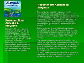 Resumen NO Aprueba El
                                             Proyecto
                                           Tenemos como principal evento que se seguiría
                                            extrayendo el petróleo, desde otra ubicación con otra
                                            tecnología, que permitirá hacer una extracción lateral y no
                                            la perforación tradicional, que según las mediciones sería
Resumen Si se                               un petróleo de altísima calidad ya que a diferencia del

Aprueba El
                                            petróleo venezolano no requiere mucho proceso de
                                            refinación por lo que sería bien cotizado en el mercado
Proyecto                                    mundial.
                                           Esto no obligaría a la generación de impuestos para
El capital del fondo será invertido
                                            cubrir el déficit que dejaría la no extracción del petróleo,
exclusivamente en proyectos de
                                            contaríamos con unos cuantos años más para mantener
rentabilidad segura y alta, para la
                                            una economía basada en nuestro principal producto de
generación de energía con fuentes
                                            exportación como lo ha sido desde los años 70 el
renovables, como la hidroeléctrica,
                                            petróleo.
eólica, solar y geotérmica. El fondo
se invertirá en acciones                   Pero aunque esto suene contradictorio, también nos
preferentes, que proporcionan una           retrasaría en el proceso de búsqueda de nuevas medidas
rentabilidad fija, por ejemplo el 7 %       para fomentar la producción, ya que como hemos visto en
anual. De esta forma se genera un           la economía de países exportadores la productividad ha
flujo de intereses, que financiarán         descendido y se ha concentrado los esfuerzos en este
las otras metas de la Iniciativa.           principal producto.
                                           Otro factor importantísimo es que nos quedaríamos sin la
                                            oportunidad de concretar proyectos de energía limpia y
                                            renovable como seria hidroeléctricas y eólicas.
 