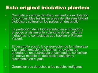 Esta original iniciativa plantea:
   Combatir el cambio climático, evitando la explotación
    de combustibles fósiles en áreas de alta sensibilidad
    biológica y cultural en los países en desarrollo.

   La protección de la biodiversidad en el Ecuador y
    el apoyo al aislamiento voluntario de las culturas
    indígenas no contactadas que habitan el Parque
    Yasuní.

   El desarrollo social, la conservación de la naturaleza
    y la implementación de fuentes renovables de
    energía, en una estrategia encaminada a consolidar
    un nuevo modelo de desarrollo equitativo y
    sustentable en el país.

   Garantizar sus derechos a los pueblos indígenas
 