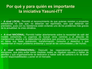 Por qué y para quién es importante
           la iniciativa Yasuní-ITT

• A nivel LOCAL: Permitió el reconocimiento de que quienes resisten a proyectos
extractivitas no solo que, no deberían ser reprimidos, sino que deberían ser
premiados, pues con su resistencia están evitando uno de los problemas más graves
de la actualidad: la crisis climática.

   A nivel NACIONAL: Permitió hablar abiertamente sobre la necesidad de salir del
modelo extractivita. La urgencia de buscar otros caminos y el absurdo de
mantenernos atados a la dependencia petrolera que provoca reconocidos impactos
en todas sus fases (extracción, transformación, consumo y desecho) y que
representan el mayor problema ambiental y social de las comunidades y del mundo.

   A nivel INTERNACIONAL: Desnudó las negociaciones internacionales
tramposas, que para evitar tomar medidas reales se negaban siquiera a hablar de
petróleo y que engañosamente se dedicaron a hablar solo de carbono a fin de evitar
asumir responsabilidades y poner en el mercado.
 