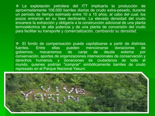  La explotación petrolera del ITT implicaría la producción de
aproximadamente 108.000 barriles diarios de crudo extra-pesado, durante
un período de tiempo estimado entre 10 a 15 años, al cabo del cual, los
pozos entrarían en su fase declinante. La elevada densidad del crudo
encarece la extracción y obligaría a la construcción adicional de una planta
termoeléctrica de alta potencia y de una planta de conversión del crudo
para facilitar su transporte y comercialización, cambiando su densidad.


 El fondo de compensación puede capitalizarse a partir de distintas
fuentes.   Entre    ellas   pueden     mencionarse      donaciones     de
gobiernos,   mecanismos      de    canje    de    deuda     externa   por
conservación, aportes de organizaciones internacionales de conservación y
derechos humanos, y donaciones de ciudadanos de todo el
mundo, quienes podrían "comprar" simbólicamente barriles de crudo
represado en el Parque Nacional Yasuní.
 