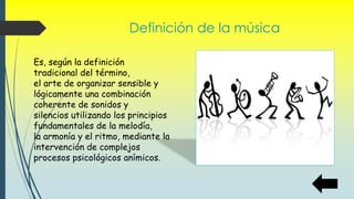 Definición de la música
Es, según la definición
tradicional del término,
el arte de organizar sensible y
lógicamente una combinación
coherente de sonidos y
silencios utilizando los principios
fundamentales de la melodía,
la armonía y el ritmo, mediante la
intervención de complejos
procesos psicológicos anímicos.
 