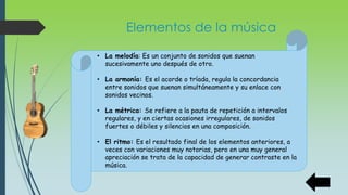 Elementos de la música
• La melodía: Es un conjunto de sonidos que suenan
sucesivamente uno después de otro.
• La armonía: Es el acorde o tríada, regula la concordancia
entre sonidos que suenan simultáneamente y su enlace con
sonidos vecinos.
• La métrica: Se refiere a la pauta de repetición a intervalos
regulares, y en ciertas ocasiones irregulares, de sonidos
fuertes o débiles y silencios en una composición.
• El ritmo: Es el resultado final de los elementos anteriores, a
veces con variaciones muy notorias, pero en una muy general
apreciación se trata de la capacidad de generar contraste en la
música.
 