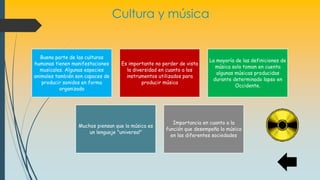 Cultura y música
Buena parte de las culturas
humanas tienen manifestaciones
musicales. Algunas especies
animales también son capaces de
producir sonidos en forma
organizada
Es importante no perder de vista
la diversidad en cuanto a los
instrumentos utilizados para
producir música
La mayoría de las definiciones de
música solo toman en cuenta
algunas músicas producidas
durante determinado lapso en
Occidente.
Muchos piensan que la música es
un lenguaje "universal"
Importancia en cuanto a la
función que desempeña la música
en las diferentes sociedades
 
