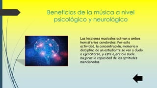 Beneficios de la música a nivel
psicológico y neurológico
Las lecciones musicales activan a ambos
hemisferios cerebrales. Por esta
actividad, la concentración, memoria y
disciplina de un estudiante se ven a duelo
a ejercitarse, y este ejercicio suele
mejorar la capacidad de las aptitudes
mencionadas.
 