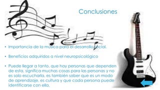 Conclusiones
• Importancia de la música para el desarrollo social.
• Beneficios adquiridos a nivel neuropsicológico
• Puede llegar a tanto, que hay personas que dependen
de esta, significa muchas cosas para las personas y no
es solo escucharla, es también saber que es un modo
de aprendizaje, es cultura y que cada persona puede
identificarse con ella.
 