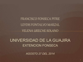 FRANCISCO FONSECA PITRE
LEYDIS FONTALVO MARZAL
YELENA URECHE SOLANO
UNIVERSIDAD DE LA GUAJIRA
EXTENCION FONSECA
AGOSTO 27 DEL 2014
1
 