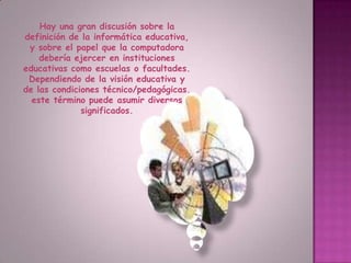 Hay una gran discusión sobre la definición de la informática educativa, y sobre el papel que la computadora debería ejercer en instituciones educativas como escuelas o facultades. Dependiendo de la visión educativa y de las condiciones técnico/pedagógicas, este término puede asumir diversos significados. 