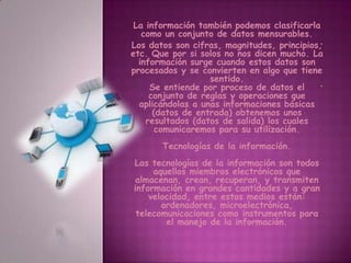 . .La información también podemos clasificarla como un conjunto de datos mensurables.Los datos son cifras, magnitudes, principios, etc. Que por si solos no nos dicen mucho. La información surge cuando estos datos son procesados y se convierten en algo que tiene sentido.Se entiende por proceso de datos el conjunto de reglas y operaciones que aplicándolas a unas informaciones básicas (datos de entrada) obtenemos unos resultados (datos de salida) los cuales comunicaremos para su utilización.Tecnologías de la información. Las tecnologías de la información son todos aquellos miembros electrónicos que almacenan, crean, recuperan, y transmiten información en grandes cantidades y a gran velocidad, entre estos medios están: ordenadores, microelectrónica, telecomunicaciones como instrumentos para el manejo de la información.