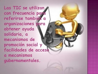 Las TIC se utilizan con frecuencia para referirse también a organizaciones para obtener ayuda solidaria, a mecanismos de promoción social y facilidades de acceso a mecanismos gubernamentales.