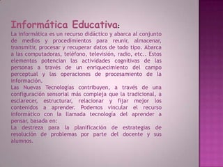 Informática Educativa:La informática es un recurso didáctico y abarca al conjunto de medios y procedimientos para reunir, almacenar, transmitir, procesar y recuperar datos de todo tipo. Abarca a las computadoras, teléfono, televisión, radio, etc.. Estos elementos potencian las actividades cognitivas de las personas a través de un enriquecimiento del campo perceptual y las operaciones de procesamiento de la información.Las Nuevas Tecnologías contribuyen, a través de una configuración sensorial más compleja que la tradicional, a esclarecer, estructurar, relacionar y fijar mejor los contenidos a aprender. Podemos vincular el recurso informático con la llamada tecnología del aprender a pensar, basada en:La destreza para la planificación de estrategias de resolución de problemas por parte del docente y sus alumnos. 