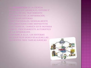 La Informática es la ciencia aplicada que abarca el estudio y aplicación del tratamiento automático de la información, utilizando sistemas computacionales, generalmente implementados como dispositivos electrónicos. También está definida como el procesamiento automático de la información.Conforme a ello, los sistemas informáticos deben realizar las siguientes tres tareas básicas