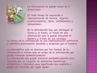 La información se puede tomar en 2 direcciones:Es toda forma de expresión o representación de hechos, objetos, acontecimientos, ideas, sentimientos y sensaciones.En la información hay que distinguir la forma y el fondo; el fondo de una información solo lo puede discernir el hombre a través de sus sentidos.La forma de la información es una representación arbitraria y simbólica previamente decidida y aceptada por el hombre. La informática solo se interesa por las formas de la información e incluso solo se ocupa de la información que puede tratarse automáticamente.La información que puede tratarse automáticamente esta formada por un conjunto de elementos (numéricos, alfabéticos o símbolos) cuyo significado sea explícito o pueda ser obtenido por algún medio