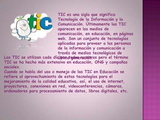 TIC es una sigla que significa Tecnología de la Información y la Comunicación. Últimamente las TIC aparecen en los medios de comunicación, en educación, en páginas web. Son un conjunto de tecnologías aplicadas para proveer a las personas de la información y comunicación a través de medios tecnológicos de última generación.Las TIC se utilizan cada día por todos nosotros pero el término TIC se ha hecho más extensivo en educación, ONG y campañas sociales.Cuando se habla del uso o manejo de las TIC en Educaciónse refiere al aprovechamiento de estas tecnologías para el mejoramiento de la calidad educativa, así, el uso de internet, proyectores, conexiones en red, videoconferencias, cámaras, ordenadores para procesamiento de datos, libros digitales, etc.