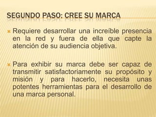 SEGUNDO PASO: CREE SU MARCA
   Requiere desarrollar una increíble presencia
    en la red y fuera de ella que capte la
    atención de su audiencia objetiva.

   Para exhibir su marca debe ser capaz de
    transmitir satisfactoriamente su propósito y
    misión y para hacerlo, necesita unas
    potentes herramientas para el desarrollo de
    una marca personal.
 
