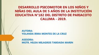 DESARROLLO PSICOMOTOR EN LOS NIÑOS Y
NIÑAS DEL AULA DE 5 AÑOS DE LA INSTITUCIÓN
EDUCATIVA N°182 DEL DISTRITO DE PARIACOTO
CALLIMA - 2019.
AUTORA:
YOLANDA IRMA MONTES DE LA CRUZ
ASESORA:
MGTR. HILDA MILAGROS TABOADA MARIN
 