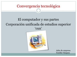 Convergencia tecnológica


       El computador y sus partes
Corporación unificada de estudios superior
                  ‘cun’




                                Adm de empresa
                                Yuridis Vásquez
 