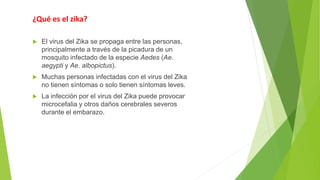 ¿Qué es el zika?
 El virus del Zika se propaga entre las personas,
principalmente a través de la picadura de un
mosquito infectado de la especie Aedes (Ae.
aegypti y Ae. albopictus).
 Muchas personas infectadas con el virus del Zika
no tienen síntomas o solo tienen síntomas leves.
 La infección por el virus del Zika puede provocar
microcefalia y otros daños cerebrales severos
durante el embarazo.
 