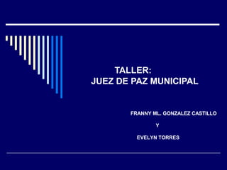 TALLER:
JUEZ DE PAZ MUNICIPAL
FRANNY ML. GONZALEZ CASTILLO
Y
EVELYN TORRES
 
