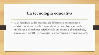 La tecnología educativa
• Es el resultado de las prácticas de diferentes concepciones y
teorías educativas para la resolución de un amplio espectro de
problemas y situaciones referidos a la enseñanza y el aprendizaje,
apoyadas en las TIC (tecnologías de información y comunicación).
 