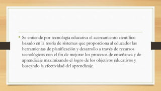 • Se entiende por tecnología educativa el acercamiento científico
basado en la teoría de sistemas que proporciona al educador las
herramientas de planificación y desarrollo a través de recursos
tecnológicos con el fin de mejorar los procesos de enseñanza y de
aprendizaje maximizando el logro de los objetivos educativos y
buscando la efectividad del aprendizaje.
 