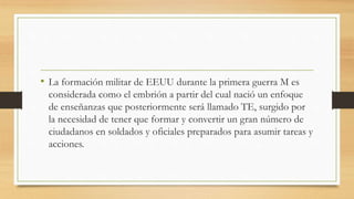 • La formación militar de EEUU durante la primera guerra M es
considerada como el embrión a partir del cual nació un enfoque
de enseñanzas que posteriormente será llamado TE, surgido por
la necesidad de tener que formar y convertir un gran número de
ciudadanos en soldados y oficiales preparados para asumir tareas y
acciones.
 