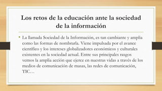 Los retos de la educación ante la sociedad
de la información
• La llamada Sociedad de la Información, es tan cambiante y amplia
como las formas de nombrarla. Viene impulsada por el avance
científico y los intereses globalizadores económicos y culturales
existentes en la sociedad actual. Entre sus principales rasgos
vemos la amplia acción que ejerce en nuestras vidas a través de los
medios de comunicación de masas, las redes de comunicación,
TIC…
 