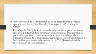 • "En la sociedad de la información ya no se aprende para la vida; se
aprende toda la vida" (A. Cornella) Citado por Dr. Pere Marquès
Graells
• Para Castells (2000), la Sociedad de la Información supone una nueva
revolución industrial. Una tercera revolución, surgida tras una primera
puesta en vigor con la máquina de vapor y una segunda guiada por la
utilización masiva de la electricidad, que tiene sustento la información y
la capacidad para gestionarla a través de las TIC (Tecnologías de la
Información y la Comunicación).
 