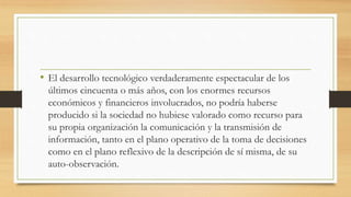 • El desarrollo tecnológico verdaderamente espectacular de los
últimos cincuenta o más años, con los enormes recursos
económicos y financieros involucrados, no podría haberse
producido si la sociedad no hubiese valorado como recurso para
su propia organización la comunicación y la transmisión de
información, tanto en el plano operativo de la toma de decisiones
como en el plano reflexivo de la descripción de sí misma, de su
auto-observación.
 