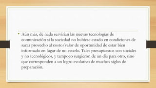 • Aún más, de nada servirían las nuevas tecnologías de
comunicación si la sociedad no hubiese estado en condiciones de
sacar provecho al costo/valor de oportunidad de estar bien
informado en lugar de no estarlo. Tales presupuestos son sociales
y no tecnológicos, y tampoco surgieron de un día para otro, sino
que corresponden a un logro evolutivo de muchos siglos de
preparación.
 