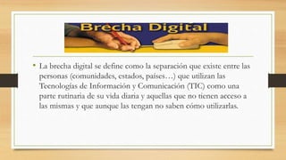 • La brecha digital se define como la separación que existe entre las
personas (comunidades, estados, países…) que utilizan las
Tecnologías de Información y Comunicación (TIC) como una
parte rutinaria de su vida diaria y aquellas que no tienen acceso a
las mismas y que aunque las tengan no saben cómo utilizarlas.
 